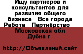 Ищу партнеров и консультантов для развития общего бизнеса - Все города Работа » Партнёрство   . Московская обл.,Дубна г.